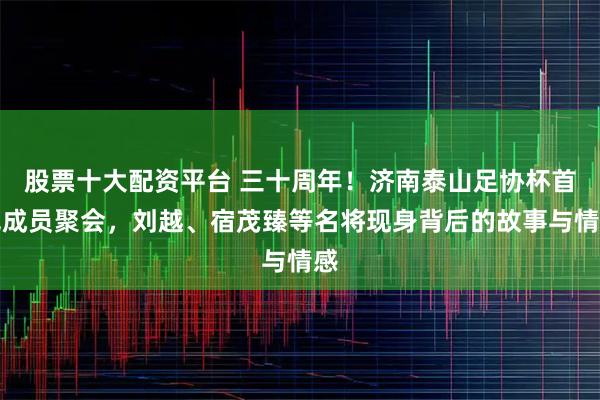 股票十大配资平台 三十周年！济南泰山足协杯首冠成员聚会，刘越、宿茂臻等名将现身背后的故事与情感
