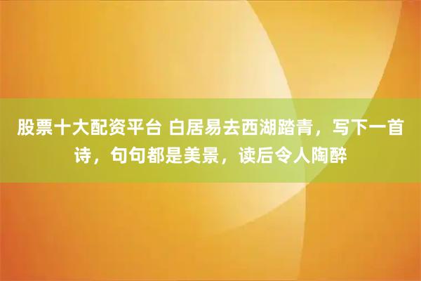 股票十大配资平台 白居易去西湖踏青，写下一首诗，句句都是美景，读后令人陶醉