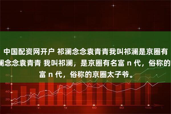 中国配资网开户 祁澜念念袁青青我叫祁澜是京圈有名富n代 祁澜念念袁青青 我叫祁澜，是京圈有名富 n 代，俗称的京圈太子爷。